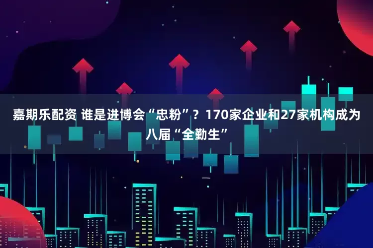 嘉期乐配资 谁是进博会“忠粉”？170家企业和27家机构成为八届“全勤生”