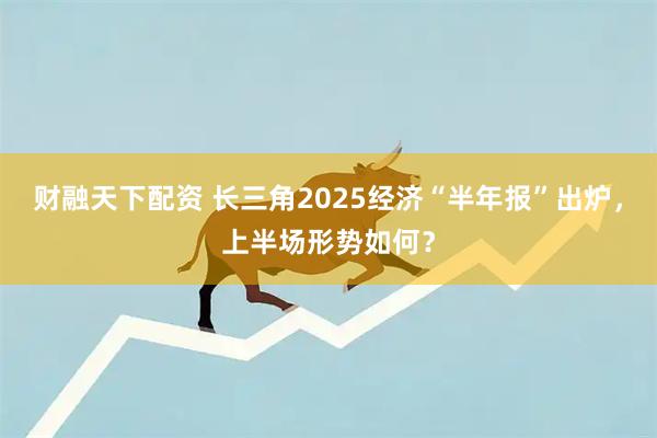 财融天下配资 长三角2025经济“半年报”出炉，上半场形势如何？