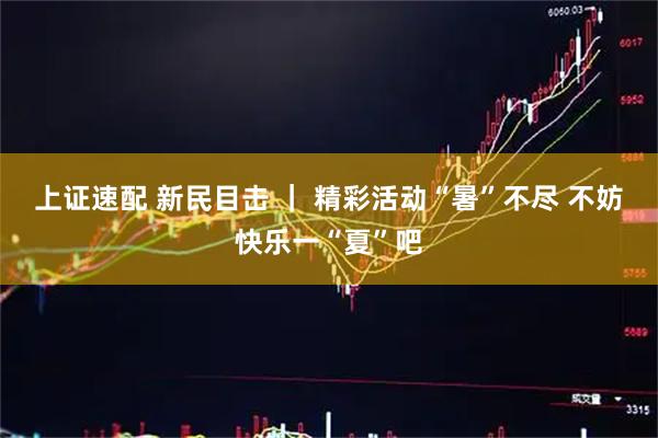 上证速配 新民目击 ｜ 精彩活动“暑”不尽 不妨快乐一“夏”吧