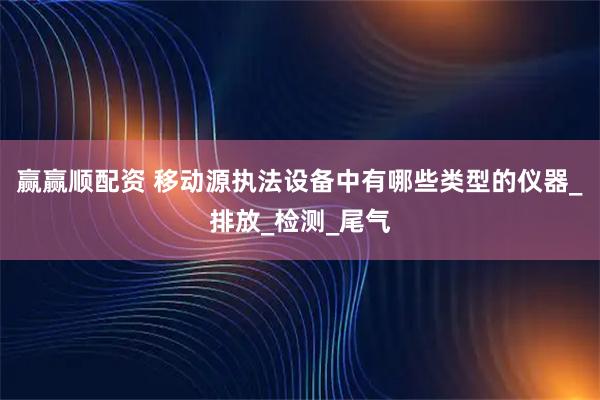 赢赢顺配资 移动源执法设备中有哪些类型的仪器_排放_检测_尾气