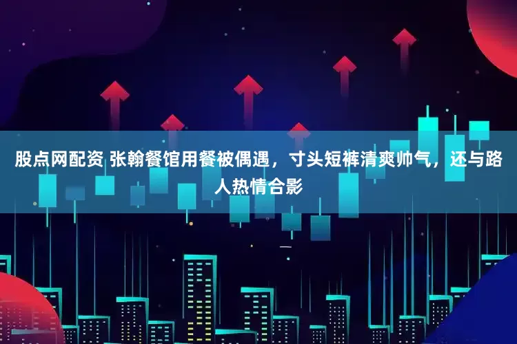 股点网配资 张翰餐馆用餐被偶遇，寸头短裤清爽帅气，还与路人热情合影