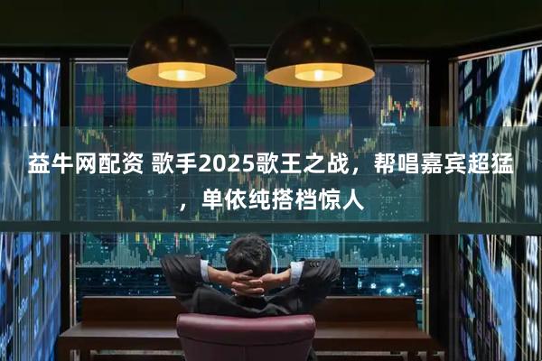 益牛网配资 歌手2025歌王之战，帮唱嘉宾超猛，单依纯搭档惊人