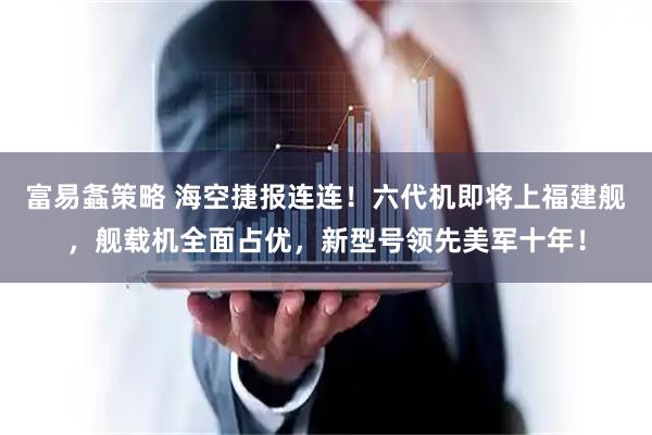 富易螽策略 海空捷报连连！六代机即将上福建舰，舰载机全面占优，新型号领先美军十年！