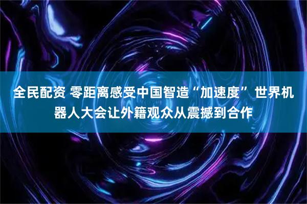全民配资 零距离感受中国智造“加速度” 世界机器人大会让外籍观众从震撼到合作