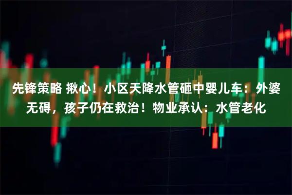 先锋策略 揪心！小区天降水管砸中婴儿车：外婆无碍，孩子仍在救治！物业承认：水管老化