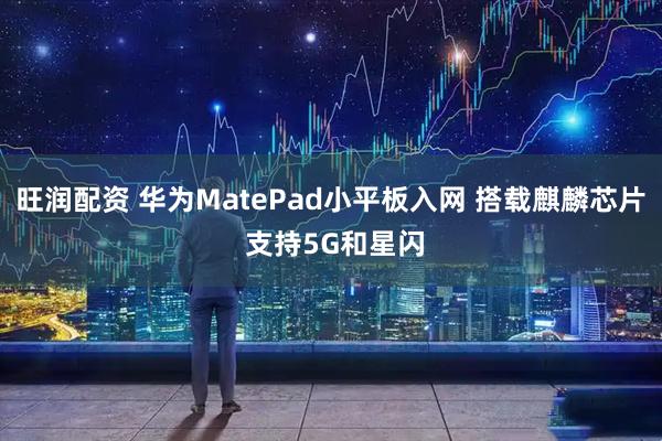 旺润配资 华为MatePad小平板入网 搭载麒麟芯片 支持5G和星闪