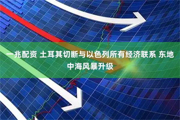 一兆配资 土耳其切断与以色列所有经济联系 东地中海风暴升级