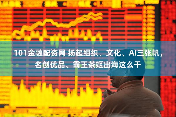 101金融配资网 扬起组织、文化、AI三张帆，名创优品、霸王茶姬出海这么干