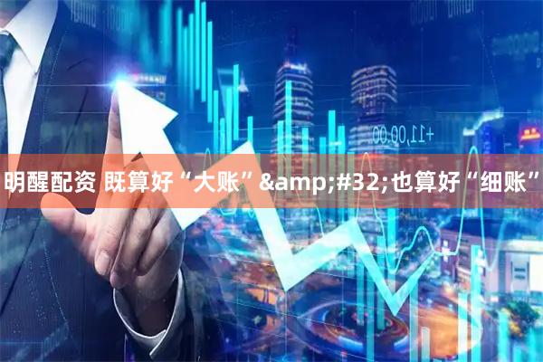 明醒配资 既算好“大账”&#32;也算好“细账”