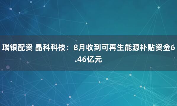 瑞银配资 晶科科技：8月收到可再生能源补贴资金6.46亿元