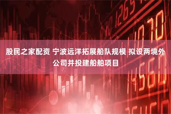 股民之家配资 宁波远洋拓展船队规模 拟设两境外公司并投建船舶项目