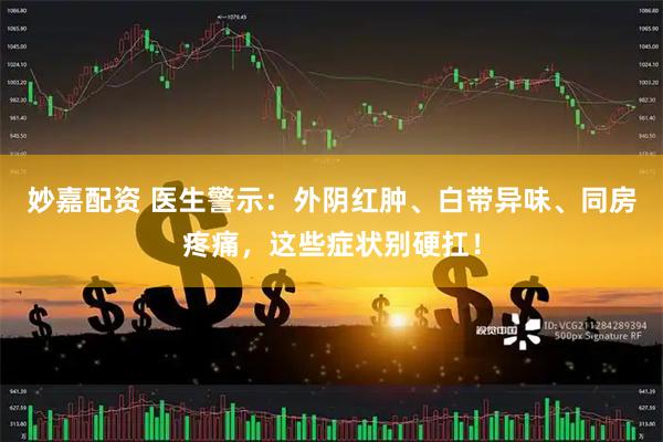 妙嘉配资 医生警示：外阴红肿、白带异味、同房疼痛，这些症状别硬扛！