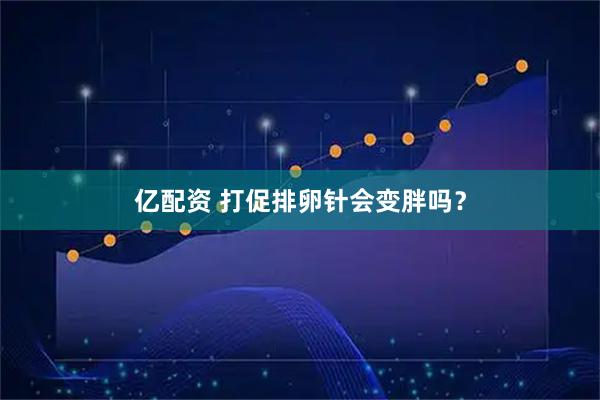亿配资 打促排卵针会变胖吗？