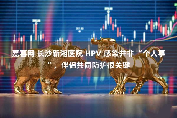 嘉喜网 长沙新湘医院 HPV 感染并非 “个人事”，伴侣共同防护很关键