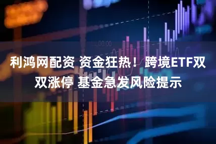 利鸿网配资 资金狂热！跨境ETF双双涨停 基金急发风险提示