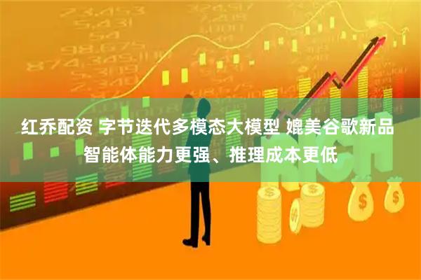 红乔配资 字节迭代多模态大模型 媲美谷歌新品 智能体能力更强、推理成本更低