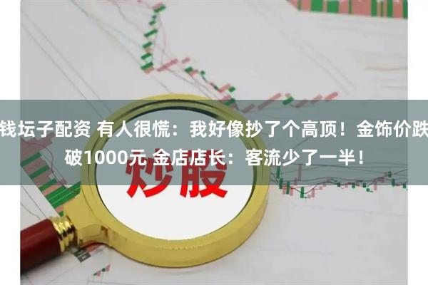 钱坛子配资 有人很慌：我好像抄了个高顶！金饰价跌破1000元 金店店长：客流少了一半！