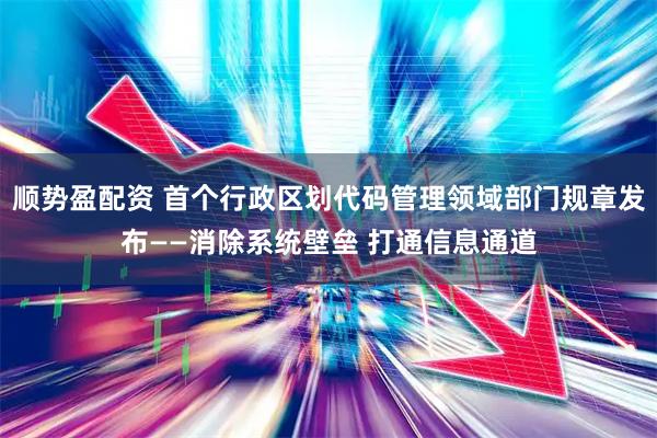 顺势盈配资 首个行政区划代码管理领域部门规章发布——消除系统壁垒 打通信息通道