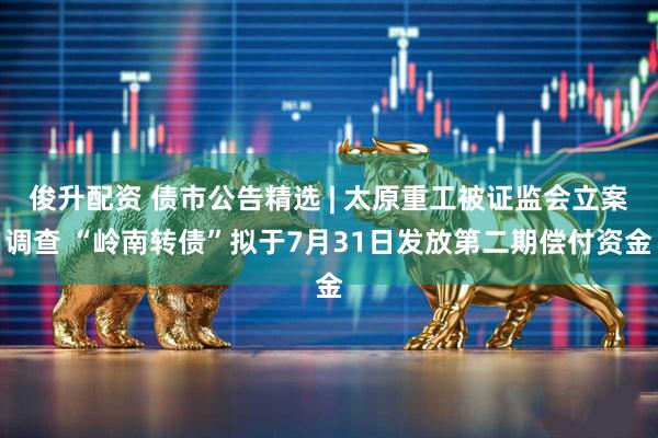 俊升配资 债市公告精选 | 太原重工被证监会立案调查 “岭南转债”拟于7月31日发放第二期偿付资金
