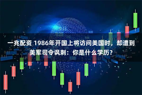 一兆配资 1986年开国上将访问美国时，却遭到美军司令讽刺：你是什么学历？
