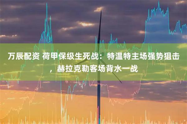 万辰配资 荷甲保级生死战：特温特主场强势狙击，赫拉克勒客场背水一战