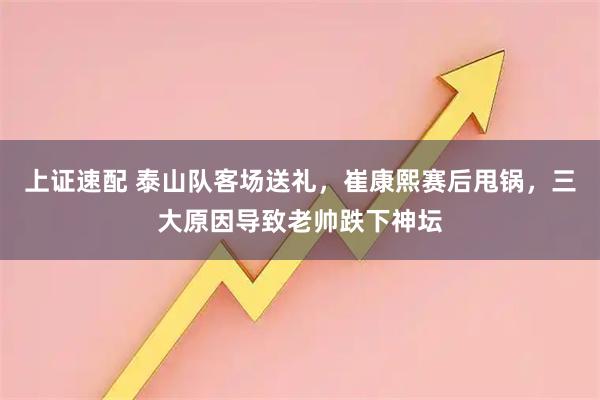上证速配 泰山队客场送礼,崔康熙赛后甩锅,三大原因导致老帅跌下神坛